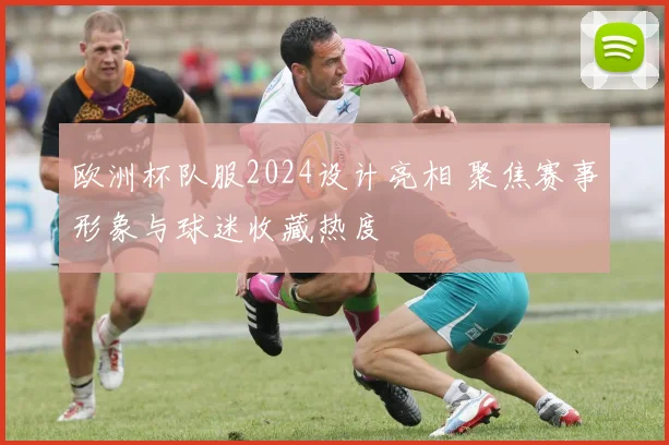 欧洲杯队服2024设计亮相 聚焦赛事形象与球迷收藏热度