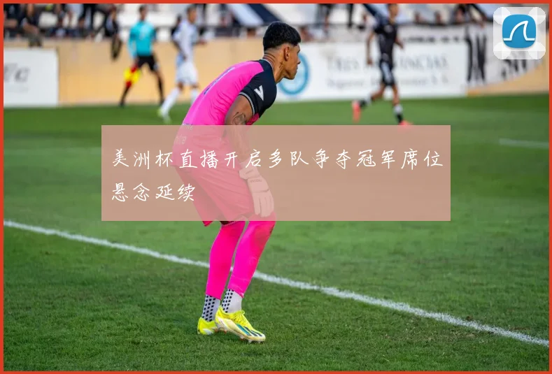 美洲杯直播开启多队争夺冠军席位悬念延续