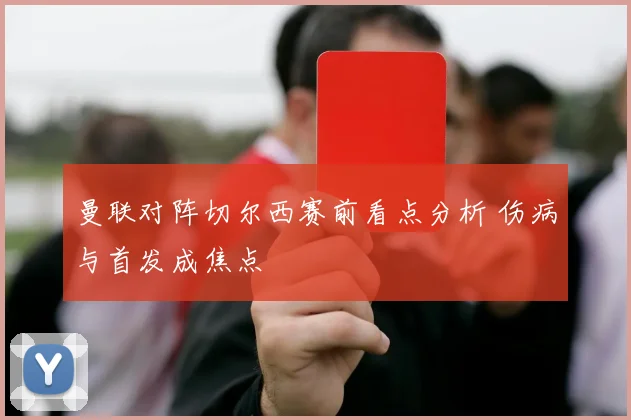曼联对阵切尔西赛前看点分析 伤病与首发成焦点