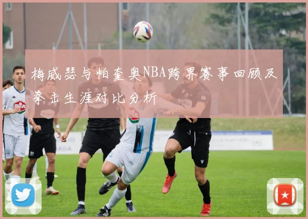 梅威瑟与帕奎奥NBA跨界赛事回顾及拳击生涯对比分析
