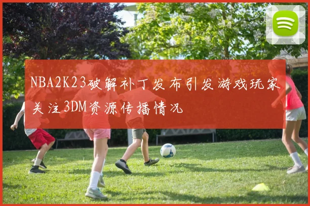 NBA2K23破解补丁发布引发游戏玩家关注3DM资源传播情况
