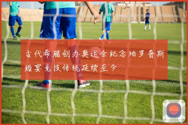 古代希腊创办奥运会纪念珀罗普斯婚宴竞技传统延续至今