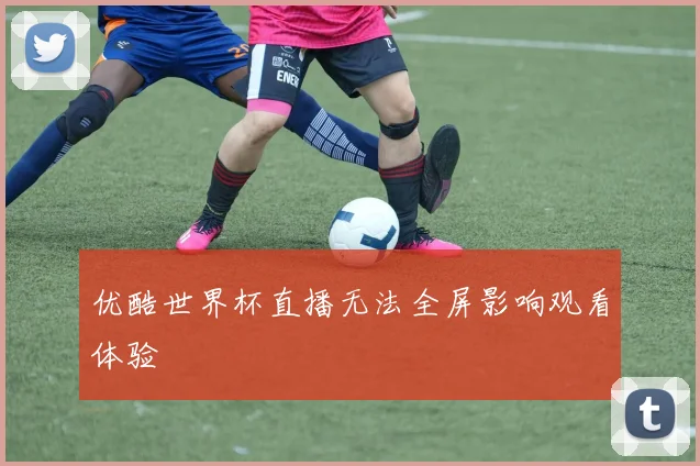 优酷世界杯直播无法全屏影响观看体验