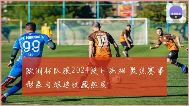 欧洲杯队服2024设计亮相 聚焦赛事形象与球迷收藏热度