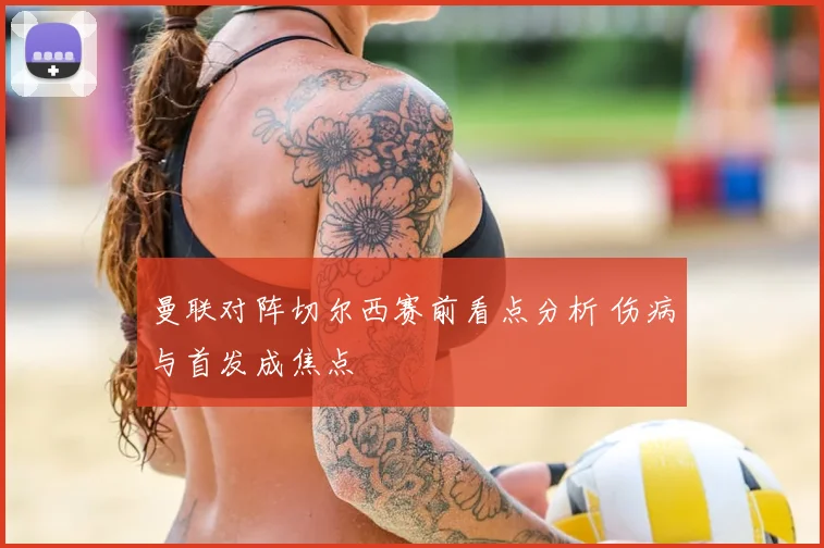 曼联对阵切尔西赛前看点分析 伤病与首发成焦点