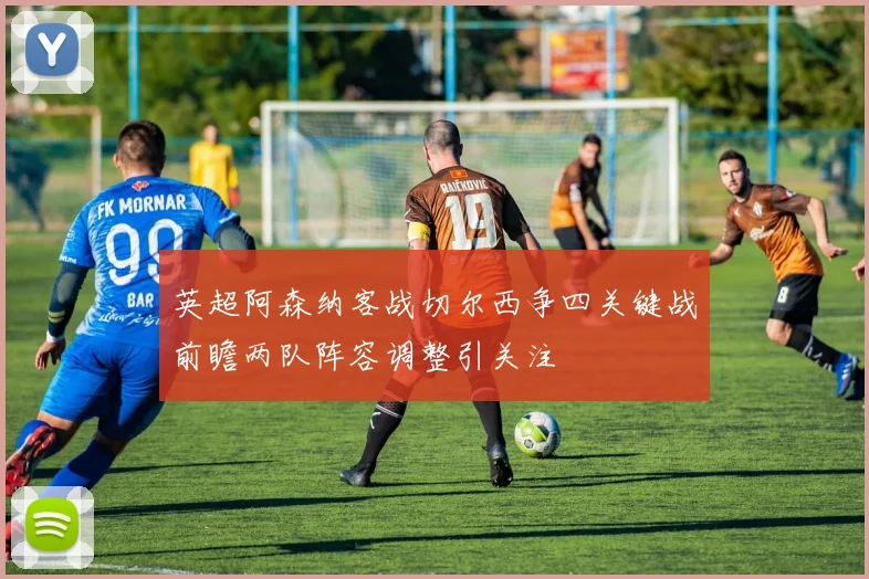 英超阿森纳客战切尔西争四关键战前瞻两队阵容调整引关注