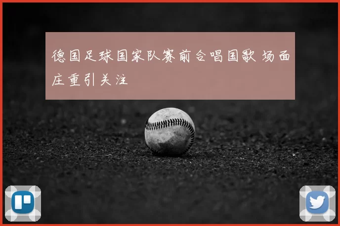 德国足球国家队赛前合唱国歌 场面庄重引关注