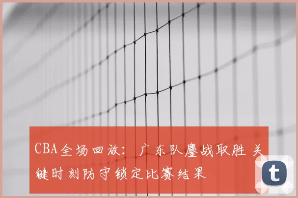 CBA全场回放：广东队鏖战取胜 关键时刻防守锁定比赛结果