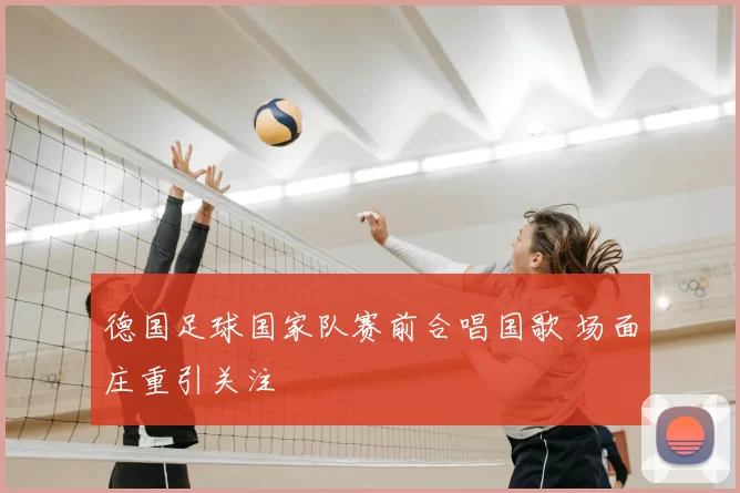 德国足球国家队赛前合唱国歌 场面庄重引关注