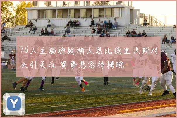 76人主场迎战湖人恩比德里夫斯对决引关注 赛事悬念待揭晓