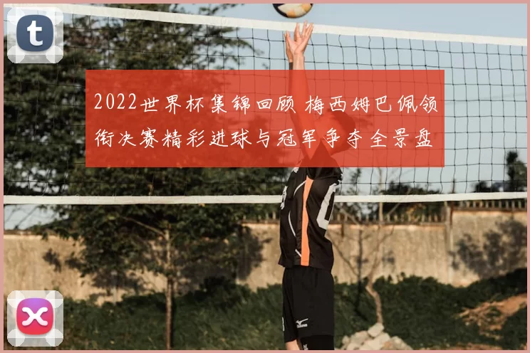 2022世界杯集锦回顾 梅西姆巴佩领衔决赛精彩进球与冠军争夺全景盘点