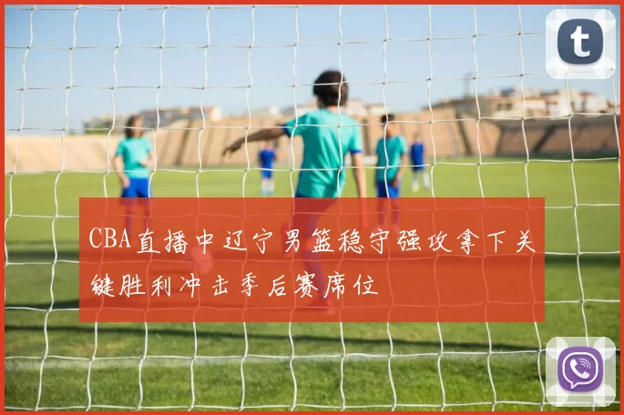 CBA直播中辽宁男篮稳守强攻拿下关键胜利冲击季后赛席位