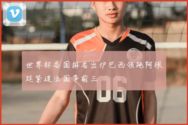 世界杯各国排名出炉巴西领跑阿根廷紧追法国争前三