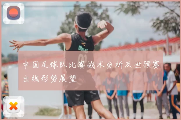 中国足球队比赛战术分析及世预赛出线形势展望