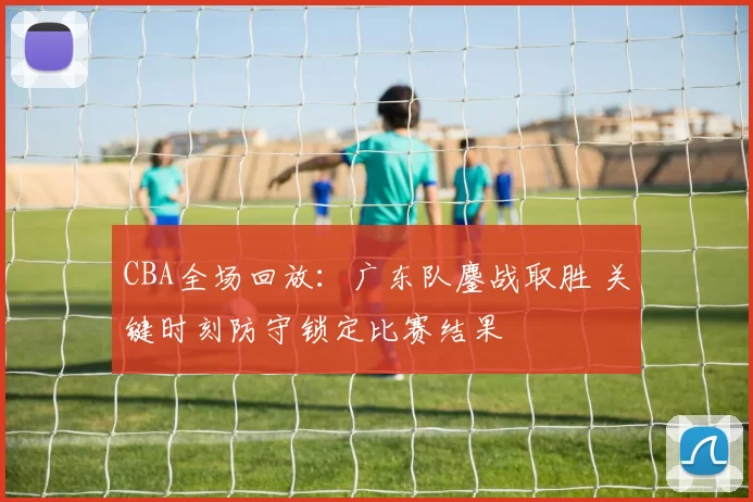 CBA全场回放：广东队鏖战取胜 关键时刻防守锁定比赛结果