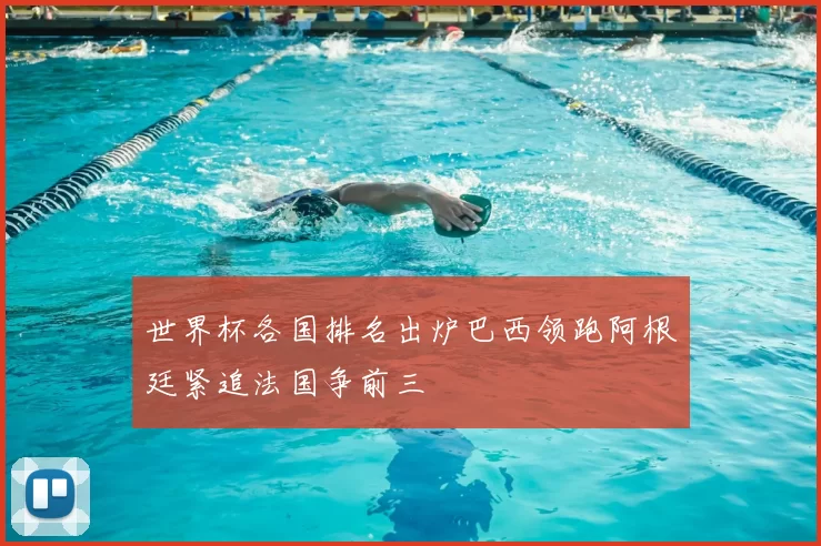 世界杯各国排名出炉巴西领跑阿根廷紧追法国争前三