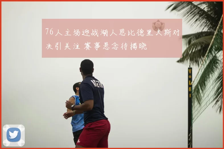 76人主场迎战湖人恩比德里夫斯对决引关注 赛事悬念待揭晓