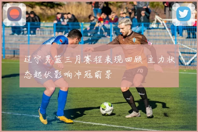 辽宁男篮三月赛程表现回顾 主力状态起伏影响冲冠前景