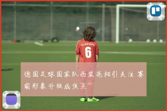 德国足球国家队西装亮相引关注 赛前形象升级成焦点