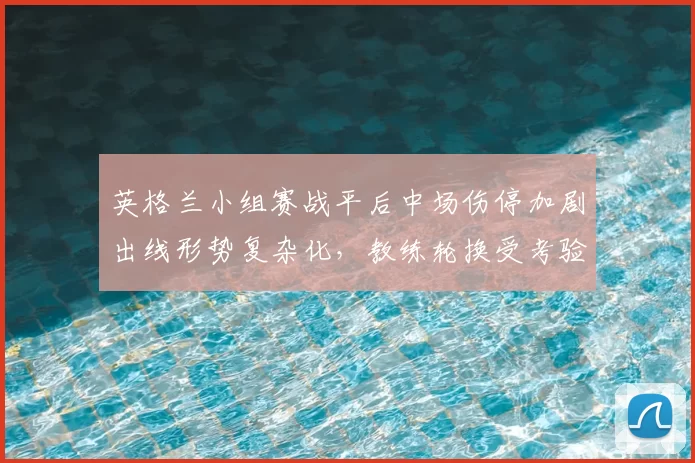 英格兰小组赛战平后中场伤停加剧出线形势复杂化，教练轮换受考验