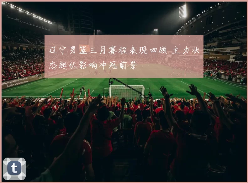 辽宁男篮三月赛程表现回顾 主力状态起伏影响冲冠前景