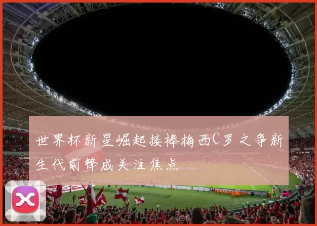 世界杯新星崛起接棒梅西C罗之争新生代前锋成关注焦点