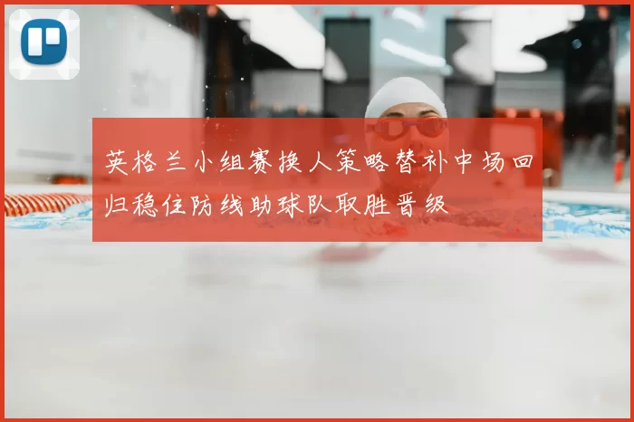 英格兰小组赛换人策略替补中场回归稳住防线助球队取胜晋级