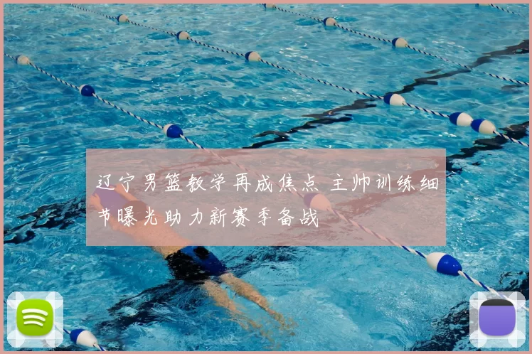 辽宁男篮教学再成焦点 主帅训练细节曝光助力新赛季备战