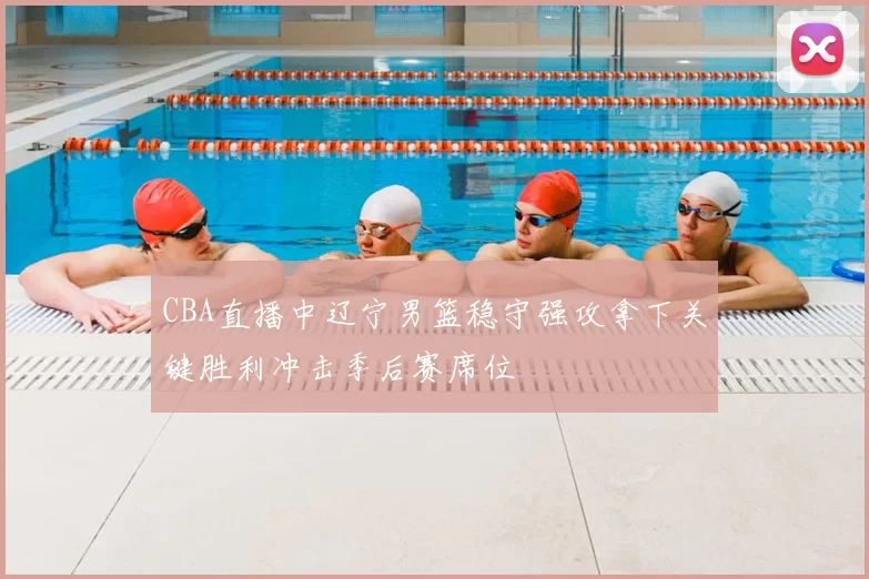 CBA直播中辽宁男篮稳守强攻拿下关键胜利冲击季后赛席位