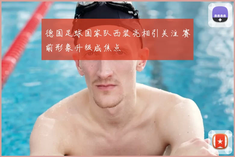 德国足球国家队西装亮相引关注 赛前形象升级成焦点