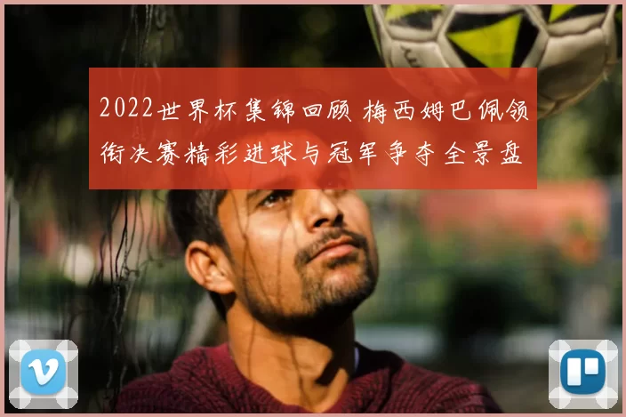 2022世界杯集锦回顾 梅西姆巴佩领衔决赛精彩进球与冠军争夺全景盘点